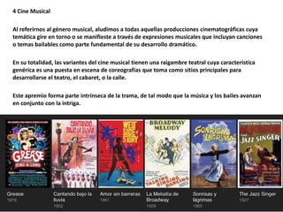 4 Cine Musical
Al referirnos al género musical, aludimos a todas aquellas producciones cinematográficas cuya
temática gire en torno o se manifieste a través de expresiones musicales que incluyan canciones
o temas bailables como parte fundamental de su desarrollo dramático.
En su totalidad, las variantes del cine musical tienen una raigambre teatral cuya característica
genérica es una puesta en escena de coreografías que toma como sitios principales para
desarrollarse el teatro, el cabaret, o la calle.
Este apremio forma parte intrínseca de la trama, de tal modo que la música y los bailes avanzan
en conjunto con la intriga.
 