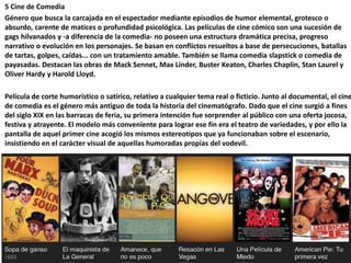 5 Cine de Comedia
Género que busca la carcajada en el espectador mediante episodios de humor elemental, grotesco o
absurdo, carente de matices o profundidad psicológica. Las películas de cine cómico son una sucesión de
gags hilvanados y -a diferencia de la comedia- no poseen una estructura dramática precisa, progreso
narrativo o evolución en los personajes. Se basan en conflictos resueltos a base de persecuciones, batallas
de tartas, golpes, caídas... con un tratamiento amable. También se llama comedia slapstick o comedia de
payasadas. Destacan las obras de Mack Sennet, Max Linder, Buster Keaton, Charles Chaplin, Stan Laurel y
Oliver Hardy y Harold Lloyd.
Película de corte humorístico o satírico, relativo a cualquier tema real o ficticio. Junto al documental, el cine
de comedia es el género más antiguo de toda la historia del cinematógrafo. Dado que el cine surgió a fines
del siglo XIX en las barracas de feria, su primera intención fue sorprender al público con una oferta jocosa,
festiva y atrayente. El modelo más conveniente para lograr ese fin era el teatro de variedades, y por ello la
pantalla de aquel primer cine acogió los mismos estereotipos que ya funcionaban sobre el escenario,
insistiendo en el carácter visual de aquellas humoradas propias del vodevil.
Adolfo Schlosser. Travesía solar
 