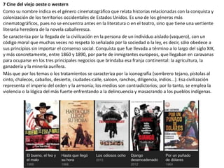 7 Cine del viejo oeste o western
Como su nombre indica es el género cinematográfico que relata historias relacionadas con la conquista y
colonización de los territorios occidentales de Estados Unidos. Es uno de los géneros más
cinematográficos, pues no se encuentra antes en la literatura o en el teatro, sino que tiene una vertiente
literaria heredera de la novela caballeresca.
Se caracteriza por la llegada de la civilización en la persona de un individuo aislado (vaquero), con un
código moral que muchas veces no respeta lo señalado por la sociedad o la ley, es decir, sólo obedece a
sus principios sin importar el consenso social. Conquista que fue llevada a término a lo largo del siglo XIX,
y más concretamente, entre 1860 y 1890, por parte de inmigrantes europeos, que llegaban en caravanas
para ocuparse en los tres principales negocios que brindaba esa franja continental: la agricultura, la
ganadería y la minería aurífera.
Más que por los temas o los tratamientos se caracteriza por la iconografía (sombrero tejano, pistolas al
cinto, chalecos, caballos, desierto, ciudades-calle, saloon, ranchos, diligencia, indios...). Esa civilización
representa el imperio del orden y la armonía; los medios son contradictorios; por lo tanto, se emplea la
violencia o la lógica del más fuerte enfrentando a la delincuencia y masacrando a los pueblos indígenas.
 