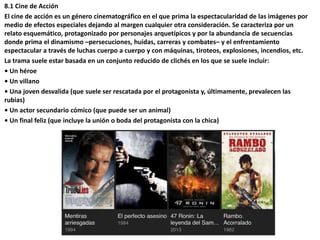 8.1 Cine de Acción
El cine de acción es un género cinematográfico en el que prima la espectacularidad de las imágenes por
medio de efectos especiales dejando al margen cualquier otra consideración. Se caracteriza por un
relato esquemático, protagonizado por personajes arquetípicos y por la abundancia de secuencias
donde prima el dinamismo –persecuciones, huidas, carreras y combates– y el enfrentamiento
espectacular a través de luchas cuerpo a cuerpo y con máquinas, tiroteos, explosiones, incendios, etc.
La trama suele estar basada en un conjunto reducido de clichés en los que se suele incluir:
• Un héroe
• Un villano
• Una joven desvalida (que suele ser rescatada por el protagonista y, últimamente, prevalecen las
rubias)
• Un actor secundario cómico (que puede ser un animal)
• Un final feliz (que incluye la unión o boda del protagonista con la chica)
 