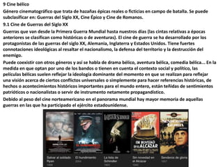 9 Cine bélico
Género cinematográfico que trata de hazañas épicas reales o ficticias en campo de batalla. Se puede
subclasificar en: Guerras del Siglo XX, Cine Épico y Cine de Romanos.
9.1 Cine de Guerras del Siglo XX
Guerras que van desde la Primera Guerra Mundial hasta nuestros días (las cintas relativas a épocas
anteriores se clasifican como históricas o de aventuras). El cine de guerra se ha desarrollado por los
protagonistas de las guerras del siglo XX, Alemania, Inglaterra y Estados Unidos. Tiene fuertes
connotaciones ideológicas al resaltar el nacionalismo, la defensa del territorio y la destrucción del
enemigo.
Puede coexistir con otros géneros y así se habla de drama bélico, aventura bélica, comedia bélica... En la
medida en que optan por uno de los bandos o tienen en cuenta el contexto social y político, las
películas bélicas suelen reflejar la ideología dominante del momento en que se realizan para reflejar
una visión acerca de ciertos conflictos universales o simplemente para hacer referencias históricas, de
hechos o acontecimientos históricos importantes para el mundo entero, están teñidas de sentimientos
patrióticos o nacionalistas o servir de instrumento netamente propagandístico.
Debido al peso del cine norteamericano en el panorama mundial hay mayor memoria de aquellas
guerras en las que ha participado el ejército estadounidense.
 