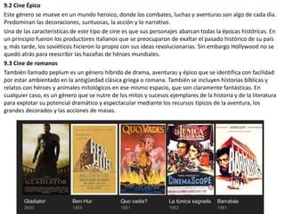 9.2 Cine Épico
Este género se mueve en un mundo heroico, donde los combates, luchas y aventuras son algo de cada día.
Predominan las decoraciones, suntuosas, la acción y lo narrativo.
Una de las características de este tipo de cine es que sus personajes abarcan todas la épocas históricas. En
un principio fueron los productores italianos que se preocuparon de exaltar el pasado histórico de su país
y, más tarde, los soviéticos hicieron lo propio con sus ideas revolucionarias. Sin embargo Hollywood no se
quedó atrás para reescribir las hazañas de héroes mundiales.
9.3 Cine de romanos
También llamado peplum es un género híbrido de drama, aventuras y épico que se identifica con facilidad
por estar ambientado en la antigüedad clásica griega o romana. También se incluyen historias bíblicas y
relatos con héroes y animales mitológicos en ese mismo espacio, que son claramente fantásticas. En
cualquier caso, es un género que se nutre de los mitos y sucesos ejemplares de la historia y de la literatura
para explotar su potencial dramático y espectacular mediante los recursos típicos de la aventura, los
grandes decorados y las acciones de masas.
 