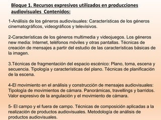 Bloque 1. Recursos expresivos utilizados en producciones
audiovisuales Contenidos:
1-Análisis de los géneros audiovisuales: Características de los géneros
cinematográficos, videográficos y televisivos.
2-Características de los géneros multimedia y videojuegos. Los géneros
new media: Internet, teléfonos móviles y otras pantallas. Técnicas de
creación de mensajes a partir del estudio de las características básicas de
la imagen.
3.Técnicas de fragmentación del espacio escénico: Plano, toma, escena y
secuencia. Tipología y características del plano. Técnicas de planificación
de la escena.
4-El movimiento en el análisis y construcción de mensajes audiovisuales:
Tipología de movimientos de cámara. Panorámicas, travellings y barridos.
Valor expresivo de la angulación y el movimiento de cámara.
5- El campo y el fuera de campo. Técnicas de composición aplicadas a la
realización de productos audiovisuales. Metodología de análisis de
productos audiovisuales.
 