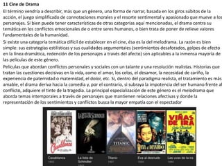 11 Cine de Drama
El término vendría a describir, más que un género, una forma de narrar, basada en los giros súbitos de la
acción, el juego simplificado de connotaciones morales y el resorte sentimental y apasionado que mueve a los
personajes. Si bien puede tener características de otras categorías aquí mencionadas, el drama centra su
temática en los conflictos emocionales de o entre seres humanos, o bien trata de poner de relieve valores
fundamentales de la humanidad.
Si existe una categoría temática difícil de establecer en el cine, ésa es la del melodrama. La razón es bien
simple: sus estrategias estilísticas y sus cualidades argumentales (sentimientos desaforados, golpes de efecto
en la línea dramática, redención de los personajes a través del afecto) son aplicables a la inmensa mayoría de
las películas de este género.
Películas que abordan conflictos personales y sociales con un talante y una resolución realistas. Historias que
tratan las cuestiones decisivas en la vida, como el amor, los celos, el desamor, la necesidad de cariño, la
experiencia de paternidad o maternidad, el dolor, etc. Si, dentro del paradigma realista, el tratamiento es más
amable, el drama deriva hacia la comedia y, por el contrario, si subraya la impotencia del ser humano frente al
conflicto, adquiere el tinte de la tragedia. La principal especialización de este género es el melodrama que
aborda temas intemporales a través de personajes que mantienen relaciones afectivas y donde la
representación de los sentimientos y conflictos busca la mayor empatía con el espectador
 