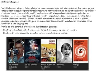 12 Cine de Suspense
También llamado intriga o thriller, aborda sucesos criminales o que entrañan amenazas de muerte, aunque
éstos quedan en segundo plano frente al mecanismo narrativo que hace de la participación del espectador –
a quien se proporciona una información hábilmente dosificada cuando no manipulada– y de diversas
hipótesis sobre los interrogantes planteados el motivo espectacular. Los personajes son investigadores
(policías, detectives privados, agentes secretos, periodistas o simples aficionados) y falsos culpables,
criminales, agentes enemigos, etc., pero en ningún caso, tienen relación con el crimen organizado como
sucede en el cine de gangsters.
Dentro de este género se presentan los siguientes sub-géneros:
• Cine Negro: Se enfoca en hechos o sucesos llenos de ironía, desesperación y tensión.
• Cine Detectives: Se especializa en mafias y desenvolvimiento de crímenes.
 