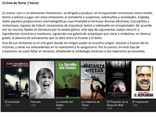 13 Cine de Terror / horror
Su trama –con o sin elementos fantásticos– va dirigida a producir en el espectador emociones como miedo,
temor o pánico y jugar con estas emociones al someterlo a suspensos, sobresaltos y ansiedades. Engloba
todas aquellas producciones cinematográficas cuya finalidad es formular dramas efectistas, truculentos o
misteriosos, capaces de inducir sensaciones de inquietud, temor y sobresalto en el espectador. De acuerdo
con las normas fijadas en literatura por la novela gótica, este tipo de argumentos suelen recurrir a
ingredientes siniestros y morbosos, siguiendo una galería de arquetipos que viene a simbolizar, en diverso
grado, el abanico de sensaciones que se abre entre la muerte y el dolor.
Una de sus vertientes es el cine gore donde sin ningún pudor se muestra sangre, vísceras y huesos de las
víctimas, y tiene sus antecedentes en lo inverosímil y lo sanguinario. Por lo común, en este tipo de
creaciones no suele faltar el romance, añadiendo la simbología amorosa a ese repertorio ya resumido.
 