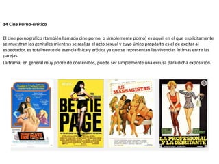 14 Cine Porno-erótico
El cine pornográfico (también llamado cine porno, o simplemente porno) es aquél en el que explícitamente
se muestran los genitales mientras se realiza el acto sexual y cuyo único propósito es el de excitar al
espectador, es totalmente de esencia física y erótica ya que se representan las vivencias íntimas entre las
parejas.
La trama, en general muy pobre de contenidos, puede ser simplemente una excusa para dicha exposición.
 