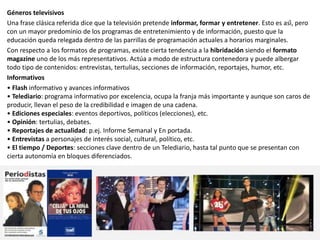 Géneros televisivos
Una frase clásica referida dice que la televisión pretende informar, formar y entretener. Esto es así, pero
con un mayor predominio de los programas de entretenimiento y de información, puesto que la
educación queda relegada dentro de las parrillas de programación actuales a horarios marginales.
Con respecto a los formatos de programas, existe cierta tendencia a la hibridación siendo el formato
magazine uno de los más representativos. Actúa a modo de estructura contenedora y puede albergar
todo tipo de contenidos: entrevistas, tertulias, secciones de información, reportajes, humor, etc.
Informativos
• Flash informativo y avances informativos
• Telediario: programa informativo por excelencia, ocupa la franja más importante y aunque son caros de
producir, llevan el peso de la credibilidad e imagen de una cadena.
• Ediciones especiales: eventos deportivos, políticos (elecciones), etc.
• Opinión: tertulias, debates.
• Reportajes de actualidad: p.ej. Informe Semanal y En portada.
• Entrevistas a personajes de interés social, cultural, político, etc.
• El tiempo / Deportes: secciones clave dentro de un Telediario, hasta tal punto que se presentan con
cierta autonomía en bloques diferenciados.
 