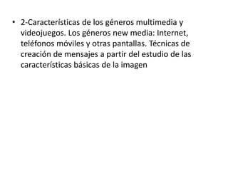 • 2-Características de los géneros multimedia y
videojuegos. Los géneros new media: Internet,
teléfonos móviles y otras pantallas. Técnicas de
creación de mensajes a partir del estudio de las
características básicas de la imagen
 