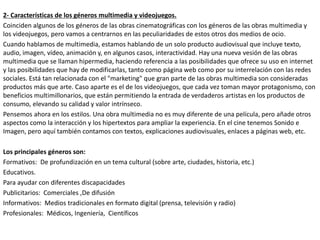 2- Características de los géneros multimedia y videojuegos.
Coinciden algunos de los géneros de las obras cinematográficas con los géneros de las obras multimedia y
los videojuegos, pero vamos a centrarnos en las peculiaridades de estos otros dos medios de ocio.
Cuando hablamos de multimedia, estamos hablando de un solo producto audiovisual que incluye texto,
audio, imagen, vídeo, animación y, en algunos casos, interactividad. Hay una nueva vesión de las obras
multimedia que se llaman hipermedia, haciendo referencia a las posibilidades que ofrece su uso en internet
y las posibilidades que hay de modificarlas, tanto como página web como por su interrelación con las redes
sociales. Está tan relacionada con el "marketing" que gran parte de las obras multimedia son consideradas
productos más que arte. Caso aparte es el de los videojuegos, que cada vez toman mayor protagonismo, con
beneficios multimillonarios, que están permitiendo la entrada de verdaderos artistas en los productos de
consumo, elevando su calidad y valor intrínseco.
Pensemos ahora en los estilos. Una obra multimedia no es muy diferente de una película, pero añade otros
aspectos como la interacción y los hipertextos para ampliar la experiencia. En el cine tenemos Sonido e
Imagen, pero aquí también contamos con textos, explicaciones audiovisuales, enlaces a páginas web, etc.
Los principales géneros son:
Formativos: De profundización en un tema cultural (sobre arte, ciudades, historia, etc.)
Educativos.
Para ayudar con diferentes discapacidades
Publicitarios: Comerciales ,De difusión
Informativos: Medios tradicionales en formato digital (prensa, televisión y radio)
Profesionales: Médicos, Ingeniería, Científicos
 