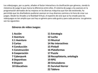 Los videojuegos, por su parte, añaden el factor interactivo a la clasificación por géneros, siendo la
mécánica de juego lo que marca la diferencia entre ellos. El sistema de juego y los avances en la
programación derivados de las mejoras en las diversas máquinas que han ido existiendo, ha
permitido que los diseñadores pudieran avanzar en muy diversos caminos a la hora de crear sus
juegos. Desde los Arcades a la Realidad Virtual, el espectro de ocio que se ha creado para los
videojuegos es tan amplio que casi hay un género para cada gusto y para cada persona. Los géneros
son los siguientes:
Géneros de video Juegos:
1 Acción
2 Aventura
2.1 Aventura
3 Cartas
4 Conducción
5 Construcción
6 Cooperación
7 Cyberpunk
8 Deportivos
9 Disparo
10 Educativos
11 Estrategia
12 Lucha
13 Musical
14 No interactivos
15 Pinball
16 Plataformas
17 Puzzle
18 Recopilatorio, antología
19 RPG
20 Simuladores
21 Survival Horror
22 Tablero
 