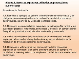 Bloque 1. Recursos expresivos utilizados en producciones
audiovisuales
Estándares de Evaluación:
1.1. Identifica la tipología de género, la intencionalidad comunicativa y los
códigos expresivos empleados en la realización de distintos productos
audiovisuales, a partir de su visionado y análisis crítico.
1.2. Reconoce las características expresivas de la imagen fija y móvil y sus
cualidades plásticas, funcionales, semánticas y técnicas, en composiciones
fotográficas y productos audiovisuales multimedia y new media.
1.3. Valora las consecuencias comunicativas de la utilización formal y
expresiva del encuadre, el ángulo de cámara y sus movimientos en la
resolución de diversas situaciones audiovisuales.
1.4. Relaciona el valor expresivo y comunicativo de los conceptos
espaciales de la imagen, tales como el campo, el fuera de campo y los
movimientos interno y externo de los planos, con la interpretación del relato
audiovisual.
 