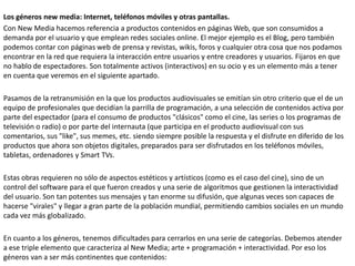 Los géneros new media: Internet, teléfonos móviles y otras pantallas.
Con New Media hacemos referencia a productos contenidos en páginas Web, que son consumidos a
demanda por el usuario y que emplean redes sociales online. El mejor ejemplo es el Blog, pero también
podemos contar con páginas web de prensa y revistas, wikis, foros y cualquier otra cosa que nos podamos
encontrar en la red que requiera la interacción entre usuarios y entre creadores y usuarios. Fijaros en que
no hablo de espectadores. Son totalmente activos (interactivos) en su ocio y es un elemento más a tener
en cuenta que veremos en el siguiente apartado.
Pasamos de la retransmisión en la que los productos audiovisuales se emitían sin otro criterio que el de un
equipo de profesionales que decidían la parrilla de programación, a una selección de contenidos activa por
parte del espectador (para el consumo de productos "clásicos" como el cine, las series o los programas de
televisión o radio) o por parte del internauta (que participa en el producto audiovisual con sus
comentarios, sus "like", sus memes, etc. siendo siempre posible la respuesta y el disfrute en diferido de los
productos que ahora son objetos digitales, preparados para ser disfrutados en los teléfonos móviles,
tabletas, ordenadores y Smart TVs.
Estas obras requieren no sólo de aspectos estéticos y artísticos (como es el caso del cine), sino de un
control del software para el que fueron creados y una serie de algoritmos que gestionen la interactividad
del usuario. Son tan potentes sus mensajes y tan enorme su difusión, que algunas veces son capaces de
hacerse "virales" y llegar a gran parte de la población mundial, permitiendo cambios sociales en un mundo
cada vez más globalizado.
En cuanto a los géneros, tenemos dificultades para cerrarlos en una serie de categorías. Debemos atender
a ese triple elemento que caracteriza al New Media; arte + programación + interactividad. Por eso los
géneros van a ser más continentes que contenidos:
 
