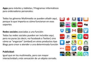 Apps para móviles y tabletas / Programas informáticos
para ordenadores personales:
Todos los géneros Multimedia se pueden añadir aquí,
porque lo que importa es cómo funcionan en esos
soportes
Redes sociales asociadas a una función:
Todas las redes sociales pueden ser incluidas aquí,
pero no puras (es decir; no Facebook o Twitter) sino
cómo se "engarzan" (embed) en otros productos tipo
Blogs para crear o atender a una determinada función
Publicidad:
Igual que en los multimedia, pero con mayor
interactividad y más sensación de un objeto cerrado.
 