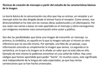 Técnicas de creación de mensajes a partir del estudio de las características básicas
de la imagen.
La teoría básica de la comunicación nos dice que hay un emisor, un receptor y un
mensaje entre los dos dirigido desde el emisor hacia el receptor. Como vemos, esa
direccionalidad se ha roto con las nuevas obras audiovisuales y el ciberespacio. Por
esa razón nos vamos a basar en este apartado en el mensaje y cómo conseguimos
con imágenes mantener esta comunicación entre autor y público.
Son dos las posibilidades que tiene una imagen de transmitir un mensaje. La
primera, la simbólica, es aquella en la que la imagen vale por sí misma sin otra
referencia que no sea ella misma. Por ejemplo, una foto de un paisaje, cuya
información concreta es simplemente la imagen que vemos. La segunda es la
semántica, en la que a la imagen se le añade un valor que no está sólo en ella.
Ejemplo de esto mismo lo podemos encontrar en una señal de tráfico. Hay unos
códigos que hemos aprendido para poder "leerla". En muchos casos, este significado
será independiente de la lengua de cada espectador, ya que hay ciertas
convenciones que se han hecho universales.
 