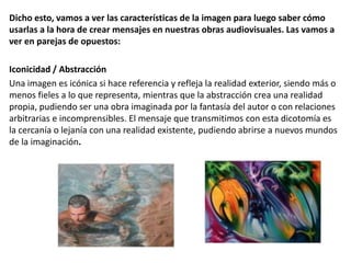 Dicho esto, vamos a ver las características de la imagen para luego saber cómo
usarlas a la hora de crear mensajes en nuestras obras audiovisuales. Las vamos a
ver en parejas de opuestos:
Iconicidad / Abstracción
Una imagen es icónica si hace referencia y refleja la realidad exterior, siendo más o
menos fieles a lo que representa, mientras que la abstracción crea una realidad
propia, pudiendo ser una obra imaginada por la fantasía del autor o con relaciones
arbitrarias e incomprensibles. El mensaje que transmitimos con esta dicotomía es
la cercanía o lejanía con una realidad existente, pudiendo abrirse a nuevos mundos
de la imaginación.
 