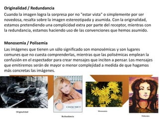 Originalidad / Redundancia
Cuando la imagen logra la sorpresa por no "estar vista" o simplemente por ser
novedosa, resalta sobre la imagen estereotipada y asumida. Con la originalidad,
estamos pretendiendo una complicidad extra por parte del receptor, mientras con
la redundancia, estamos haciendo uso de las convenciones que hemos asumido.
Monosemia / Polisemia
Las imágenes que tienen un sólo significado son monosémicas y son lugares
comunes que no cuesta comprenderlas, mientras que las polisémicas emplean la
confusión en el espectador para crear mensajes que inciten a pensar. Los mensajes
que emitiremos serán de mayor o menor complejidad a medida de que hagamos
más concretas las imágenes.
 