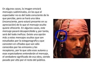 En algunos casos, la imagen enviará
mensajes subliminales, en los que el
espectador no es del todo consciente de lo
que percibe, pero se hará una idea
(inconsciente, pero estará presente en su
apreciación) de lo que el mensaje oculto
quiere ofrecerle. En algunos casos, este
mensaje pasará desapercibido y, por tanto,
será del todo ineficaz. Existe una opción
más a estos mensajes ocultos que son
estudiados por la esteganografía y que
consisten en cifrados que son sólo
conocidos por los emisores y los
receptores, por lo que sólo esos autores y
esos espectadores entenderán el mensaje,
el verdadero significado de esa obra, siendo
pasado por alto por el resto del público.
 