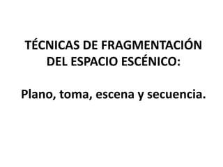 TÉCNICAS DE FRAGMENTACIÓN
DEL ESPACIO ESCÉNICO:
Plano, toma, escena y secuencia.
 