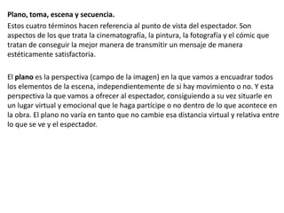 Plano, toma, escena y secuencia.
Estos cuatro términos hacen referencia al punto de vista del espectador. Son
aspectos de los que trata la cinematografía, la pintura, la fotografía y el cómic que
tratan de conseguir la mejor manera de transmitir un mensaje de manera
estéticamente satisfactoria.
El plano es la perspectiva (campo de la imagen) en la que vamos a encuadrar todos
los elementos de la escena, independientemente de si hay movimiento o no. Y esta
perspectiva la que vamos a ofrecer al espectador, consiguiendo a su vez situarle en
un lugar virtual y emocional que le haga partícipe o no dentro de lo que acontece en
la obra. El plano no varía en tanto que no cambie esa distancia virtual y relativa entre
lo que se ve y el espectador.
 