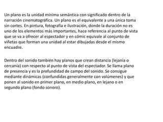 Un plano es la unidad mínima semántica con significado dentro de la
narración cinematográfica. Un plano es el equivalente a una única toma
sin cortes. En pintura, fotografía e ilustración, donde la duración no es
uno de los elementos más importantes, hace referencia al punto de vista
que se va a ofrecer al espectador y en cómic equivale al conjunto de
viñetas que forman una unidad al estar dibujadas desde el mismo
encuadre.
Dentro del sonido también hay planos que crean distancia (lejanía o
cercanía) con respecto al punto de vista del espectador. Se llama plano
de presencia y es la profundidad de campo del sonido. Se consigue
mediante dinámicas (confundidas generalmente con volúmenes) y que
ponen al sonido en primer plano, en medio plano, en lejano o en
segundo plano (fondo sonoro).
 