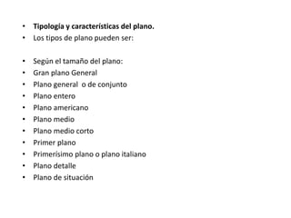 • Tipología y características del plano.
• Los tipos de plano pueden ser:
• Según el tamaño del plano:
• Gran plano General
• Plano general o de conjunto
• Plano entero
• Plano americano
• Plano medio
• Plano medio corto
• Primer plano
• Primerísimo plano o plano italiano
• Plano detalle
• Plano de situación
 