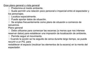 Gran plano general o vista general
Predomina el medio ambiente.
Suele permitir una relación poco personal e imparcial entre el espectador y
los personajes.
Localiza espacialmente.
Puede aportar datos de situación.
Se emplea frecuentemente como plano de situación a comienzo de
secuencia.
Plano general
Debe utilizarse para comenzar las escenas (a menos que nos interese
reservar datos) para establecer una impresión de localización de ambiente.
Permite seguir el movimiento.
Cuando la acción se ha seguido de cerca durante largo tiempo, se puede
recurrir a un PG. para
restablecer el espacio (reubicar los elementos de la escena) en la mente del
espectador.
 