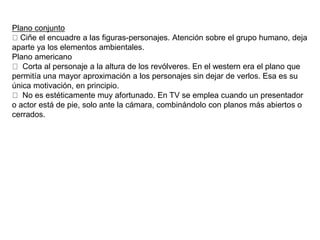 Plano conjunto
Ciñe el encuadre a las figuras-personajes. Atención sobre el grupo humano, deja
aparte ya los elementos ambientales.
Plano americano
Corta al personaje a la altura de los revólveres. En el western era el plano que
permitía una mayor aproximación a los personajes sin dejar de verlos. Esa es su
única motivación, en principio.
No es estéticamente muy afortunado. En TV se emplea cuando un presentador
o actor está de pie, solo ante la cámara, combinándolo con planos más abiertos o
cerrados.
 