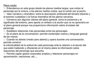 Plano medio
Entendemos en este grupo desde los planos medios largos, que cortan al
personaje por la cintura, a los planos medios cortos, que lo cortan por el pecho.
Valor narrativo y dramático: entre la descripción ambiental del tamaño distante y
el examen cuidadoso y la fuerza dramática de los planos cercanos.
Conserva aún algunos valores del plano general, como la presencia y el
significado del entorno, pero aporta un énfasis a la acción que no se apreciaría en
el plano general porque nos proporciona información sobre el estado del
personaje.
Establece relaciones más personales entre los personajes.
Es el plano de la conversación: permite contemplar rostros y lenguaje gestual
de las manos.
Cuando es abierto (medio pero abierto) y opera durante una conversación,
permite construir
la individualidad de la actitud de cada personaje ante la relación o el asunto del
que están hablando y ofreciendo en el mismo plano la información sobre
reacciones del personaje que escucha.
Permite captar gestos corporales amplios y relacionar personajes en
aproximación, reacciones, etc....
 