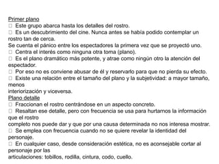 Primer plano
Este grupo abarca hasta los detalles del rostro.
Es un descubrimiento del cine. Nunca antes se había podido contemplar un
rostro tan de cerca.
Se cuenta el pánico entre los espectadores la primera vez que se proyectó uno.
Centra el interés como ninguna otra toma (plano).
Es el plano dramático más potente, y atrae como ningún otro la atención del
espectador.
Por eso no es conviene abusar de él y reservarlo para que no pierda su efecto.
Existe una relación entre el tamaño del plano y la subjetividad: a mayor tamaño,
menos
interiorización y viceversa.
Plano detalle
Fraccionan el rostro centrándose en un aspecto concreto.
Resaltan ese detalle, pero con frecuencia se usa para hurtarnos la información
que el rostro
completo nos puede dar y que por una causa determinada no nos interesa mostrar.
Se emplea con frecuencia cuando no se quiere revelar la identidad del
personaje.
En cualquier caso, desde consideración estética, no es aconsejable cortar al
personaje por las
articulaciones: tobillos, rodilla, cintura, codo, cuello.
 