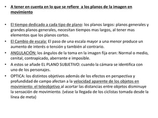 • A tener en cuenta en lo que se refiere a los planos de la imagen en
movimiento
• El tiempo dedicado a cada tipo de plano: los planos largos: planos generales y
grandes planos generales, necesitan tiempos mas largos, al tener mas
elementos que los planos cortos.
• El Cambio de escala: El paso de una escala mayor a una menor produce un
aumento de interés o tensión y también al contrario.
• ANGULACIÓN: los ángulos de la toma en la imagen fija eran: Normal o medio,
cenital, contrapicado, aberrante e imposible.
• A estos se añade EL PLANO SUBJETIVO: cuando la cámara se identifica con
uno de los personajes.
• OPTICA: los distintos objetivos además de los efectos en perspectiva y
profundidad de campo afectan a la velocidad aparente de los objetos en
movimiento: el teleobjetivo al acortar las distancias entre objetos disminuye
la sensación de movimiento. (véase la llegada de los ciclistas tomada desde la
línea de meta)
 