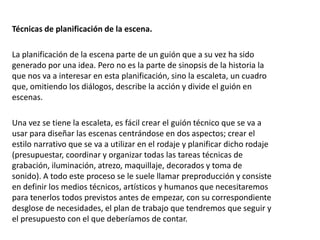 Técnicas de planificación de la escena.
La planificación de la escena parte de un guión que a su vez ha sido
generado por una idea. Pero no es la parte de sinopsis de la historia la
que nos va a interesar en esta planificación, sino la escaleta, un cuadro
que, omitiendo los diálogos, describe la acción y divide el guión en
escenas.
Una vez se tiene la escaleta, es fácil crear el guión técnico que se va a
usar para diseñar las escenas centrándose en dos aspectos; crear el
estilo narrativo que se va a utilizar en el rodaje y planificar dicho rodaje
(presupuestar, coordinar y organizar todas las tareas técnicas de
grabación, iluminación, atrezo, maquillaje, decorados y toma de
sonido). A todo este proceso se le suele llamar preproducción y consiste
en definir los medios técnicos, artísticos y humanos que necesitaremos
para tenerlos todos previstos antes de empezar, con su correspondiente
desglose de necesidades, el plan de trabajo que tendremos que seguir y
el presupuesto con el que deberíamos de contar.
 
