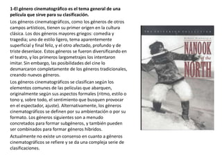 1-El género cinematográfico es el tema general de una
película que sirve para su clasificación.
Los géneros cinematográficos, como los géneros de otros
campos artísticos, tienen su primer origen en la cultura
clásica. Los dos géneros mayores griegos: comedia y
tragedia; uno de estilo ligero, tema aparentemente
superficial y final feliz, y el otro afectado, profundo y de
triste desenlace. Estos géneros se fueron diversificando en
el teatro, y los primeros largometrajes los intentaron
imitar. Sin embargo, las posibilidades del cine lo
desmarcaron completamente de los géneros tradicionales,
creando nuevos géneros.
Los géneros cinematográficos se clasifican según los
elementos comunes de las películas que abarquen,
originalmente según sus aspectos formales (ritmo, estilo o
tono y, sobre todo, el sentimiento que busquen provocar
en el espectador, ajuste). Alternativamente, los géneros
cinematográficos se definen por su ambientación o por su
formato. Los géneros siguientes son a menudo
concretados para formar subgéneros, y también pueden
ser combinados para formar géneros híbridos.
Actualmente no existe un consenso en cuanto a géneros
cinematográficos se refiere y se da una compleja serie de
clasificaciones.
 