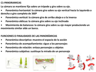C1-PANORAMICAS
La cámara se mantiene fija sobre un trípode y gira sobre su eje.
• Panorámica horizontal: la cámara gira sobre su eje vertical hacia la izquierda o
derecha o giro completo de 360º
• Panorámica vertical: la cámara gira de arriba abajo o a la inversa
• Panorámica oblicua: la cámara gira sobre su eje inclinado
• Movimiento de balanceo: la cámara gira sobre su eje mayor produciendo un
movimiento similar alde un barco.
FUNCIONES O FINALIDADES DE LAS PANORÁMICAS
• Panorámica descriptiva: muestra el espacio de la acción
• Panorámica de acompañamiento: sigue a los personajes
• Panorámica de relación: enlaza personajes u objetos
• Panorámica subjetiva: sustituye la mirada de un personaje
 