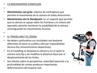 • C3 MOVIMIENTOS COMPLEJOS
•
• Movimientos con grúa: sistema de contrapesos que
permite el movimiento de la cámara en todas direcciones.
• Movimientos con la Steadycam: es un soporte que permite
que la cámara se apoye sobre los hombros y la cintura del
operador, permite mantener la estabilidad de la cámara
amortiguando los movimientos bruscos.
•
• EL TRAVELLING Y EL ZOOM:
• No deben confundirse sus resultados son bastante
diferentes el zoom se justifica sólo por imposibilidad
técnica (las retransmisiones deportivas).
• En el travelling se desplaza la cámara y en el zoom la
cámara esta fija y de modifica la distancia focal por el
desplazamiento de las lentes.
• Sus efectos sobre la perspectiva, velocidad aparente y la
profundidad de campo producen importantes
deformaciones del espacio real.
 