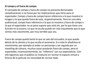 El campo y el fuera de campo.
El concepto de campo y fuera de campo no presenta demasiadas
complicaciones si no fuese por las implicaciones que tiene para el
espectador. Campo y fuera de campo hacen referencia a lo que muestra la
imagen y lo que queda fuera de esta, respectivamente. Pero en una obra
audiovisual, campo hace referencia a lo que se muestra y fuera de campo a
lo que el espectador no ve pero supone que está ahí, por lo que tiene una
función en la escena. Lo que se oculta puede ser más inquietante que lo que
vemos más claramente, por muy terrible que sea.
Fuera de campo queda tanto lo que se sale del encuadre, lo que queda
detrás de la cámara y lo que oculta el escenario. Si a esto le añadimos el
movimiento, por ejemplo al andar un personaje y ser seguido por un
travelling de cámara, muchas cosas quedarán fuera de campo, pero el
espectador, inconscientemente, las "rellenara" con sus expectativas. Con
ello logramos que el público se involucre en recrear el espacio virtual y
ficticio de la película sin necesidad de recrear todo.
 