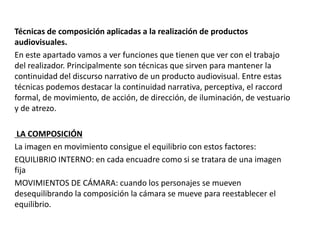 Técnicas de composición aplicadas a la realización de productos
audiovisuales.
En este apartado vamos a ver funciones que tienen que ver con el trabajo
del realizador. Principalmente son técnicas que sirven para mantener la
continuidad del discurso narrativo de un producto audiovisual. Entre estas
técnicas podemos destacar la continuidad narrativa, perceptiva, el raccord
formal, de movimiento, de acción, de dirección, de iluminación, de vestuario
y de atrezo.
LA COMPOSICIÓN
La imagen en movimiento consigue el equilibrio con estos factores:
EQUILIBRIO INTERNO: en cada encuadre como si se tratara de una imagen
fija
MOVIMIENTOS DE CÁMARA: cuando los personajes se mueven
desequilibrando la composición la cámara se mueve para reestablecer el
equilibrio.
 