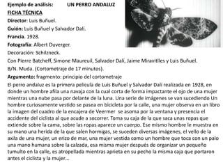 Ejemplo de análisis: UN PERRO ANDALUZ
FICHA TÉCNICA
Director: Luis Buñuel.
Guión: Luis Buñuel y Salvador Dalí.
Francia. 1928.
Fotografía: Albert Duverger.
Decoración: Schilzneck.
Con Pierre Batcheff, Simone Maureuil, Salvador Dalí, Jaime Miravitlles y Luis Buñuel.
B/N. Muda. (Cortometraje de 17 minutos).
Argumento: fragmento: principio del cortometraje
El perro andaluz es la primera película de Luis Buñuel y Salvador Dalí realizada en 1928, en
donde un hombre afila una navaja con la cual corta de forma impactante el ojo de una mujer
mientras una nube pasa por delante de la luna. Una serie de imágenes se van sucediendo Un
hombre curiosamente vestido se pasea en bicicleta por la calle, una mujer observa en un libro
la imagen del cuadro de la encajera de Veermer se asoma por la ventana y presencia el
accidente del ciclista al que acude a socorrer. Toma su caja de la que saca unas ropas que
extiende sobre la cama, sobre las ropas aparece un cuerpo. Ese mismo hombre le muestra en
su mano una herida de la que salen hormigas, se suceden diversas imágenes, el vello de la
axila de una mujer, un erizo de mar, una mujer vestida como un hombre que toca con un palo
una mano humana sobre la calzada, esa misma mujer después de organizar un pequeño
tumulto en la calle, es atropellada mientras aprieta en su pecho la misma caja que portaron
antes el ciclista y la mujer…
 