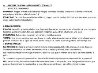 A. LECTURA OBJETIVA: LOS ELEMENTOS FORMALES
1. ASPECTOS GENERALES:
FORMATO: Imagen rodada en cine blanco y negro visionada en vídeo con lo cual se altera su formato
original para adaptarlo a la televisión 3:4
ICONICIDAD: Se trata de una película en blanco y negro y muda su nivel de iconicidad es menor que otras
obras audiovisuales más actuales
2-ESPACIO-TIEMPO:
ESPACIO: La acción se desarrolla (en este fragmento) en varios escenarios: en el interior de una casa y en
las calles que la circundan, también aparecen imágenes que podrían situarse en una playa
PERSONAJES: Buñuel, dos mujeres y un hombre, multitud, policía
TIEMPO: Una primera escena que sucede por la noche y las siguientes que se sitúan ocho años después
podrían acontecer en el lapso de un día. Como reflejan un sueño es difícil ajuntarlo a un tiempo real
3-SIGNOS BÁSICOS:
LAS FORMAS: Destaca la forma circular de la luna, el ojo rasgado, la herida, el erizo, el corro de gente
alrededor de la chica, las líneas: paralelismo entre la navaja y la nube, linea sobre círculo.
Las líneas inclinadas de la navaja afilándose, las de lla caja que se repiten en la ropa, las de las aceras, el
palo.
Se crean ritmos que van dando unidad formal a distintas imágenes que no tienen unidad argumental
LUZ: Varios estilos de iluminación tonal natural exteriores, la escena del corte del ojo con luz directa que
produce la sombra de la navaja sobre la cara, claroscuro contraluz l para el interior de la casa
 