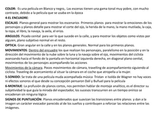 COLOR: Es una película en Blanco y negro,. Las escenas tienen una gama tonal muy pobre, con mucho
contraste, debido a la película que se usaba en la época
4-EL ENCUADRE:
ESCALAS: Planos general para mostrar los escenarios Primeros planos para mostrar la emociones de los
personajes y planos detalle para mostrar el corte del ojo, la herida de la mano, la mano mutilada, la caja,
la ropa, el libro, la navaja, la axila, el erizo.
ANGULOS: Picado cenital para ver lo que sucede en la calle, y para mostrar los objetos como vistos por
alguien, plano subjetivo normal en el resto.
OPTICA: Gran angular en la calle y en los planos generales. Normal para los primeros planos.
MOVIMIENTOS: Dentro del encuadre los que realizan los personajes, paralelismo en la posición y en la
dirección del movimiento de la nube sobre la luna y la navaja sobre el ojo, movimientos del ciclista
avanzando hacia el fondo de la pantalla en horizontal izquierda derecha, en diagonal plano cenital,
movimientos de los personajes acompañando las acciones
Movimientos de la cámara. Pocos movimientos de cámara, travelling de acompañamiento siguiendo al
ciclista. Traveling de acercamiento al situar la cámara en el coche que atropella a la mujer.
5-SONIDO: Se trata de una película muda acompañada música Tristan e Isolda de Wagner no hay voces
ni efectos sonoros el que desde su concepción pensaron Dalí y Buñuel para la película
6-MONTAJE: La profusión de planos cortos, nos permiten hablar de montaje analítico, es el director su
subjetividad la que guía la mirada del espectador, los sucesos transcurren en un tiempo onírico se
encadenan sin ninguna lógica
SIGNOS DE PUNTUACIÓN: Planos encadenados que suavizan las transiciones entre planos y dan a la
imagen un carácter evocador parecido al de los sueños y contribuyen a reforzar las relaciones entre las
imágenes.
 