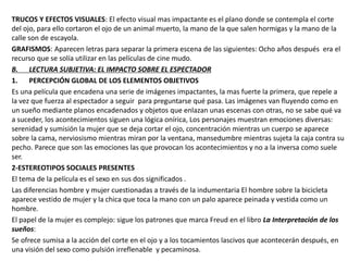 TRUCOS Y EFECTOS VISUALES: El efecto visual mas impactante es el plano donde se contempla el corte
del ojo, para ello cortaron el ojo de un animal muerto, la mano de la que salen hormigas y la mano de la
calle son de escayola.
GRAFISMOS: Aparecen letras para separar la primera escena de las siguientes: Ocho años después era el
recurso que se solía utilizar en las películas de cine mudo.
B. LECTURA SUBJETIVA: EL IMPACTO SOBRE EL ESPECTADOR
1. PERCEPCIÓN GLOBAL DE LOS ELEMENTOS OBJETIVOS
Es una película que encadena una serie de imágenes impactantes, la mas fuerte la primera, que repele a
la vez que fuerza al espectador a seguir para preguntarse qué pasa. Las imágenes van fluyendo como en
un sueño mediante planos encadenados y objetos que enlazan unas escenas con otras, no se sabe qué va
a suceder, los acontecimientos siguen una lógica onírica, Los personajes muestran emociones diversas:
serenidad y sumisión la mujer que se deja cortar el ojo, concentración mientras un cuerpo se aparece
sobre la cama, nerviosismo mientras miran por la ventana, mansedumbre mientras sujeta la caja contra su
pecho. Parece que son las emociones las que provocan los acontecimientos y no a la inversa como suele
ser.
2-ESTEREOTIPOS SOCIALES PRESENTES
El tema de la película es el sexo en sus dos significados .
Las diferencias hombre y mujer cuestionadas a través de la indumentaria El hombre sobre la bicicleta
aparece vestido de mujer y la chica que toca la mano con un palo aparece peinada y vestida como un
hombre.
El papel de la mujer es complejo: sigue los patrones que marca Freud en el libro La Interpretación de los
sueños:
Se ofrece sumisa a la acción del corte en el ojo y a los tocamientos lascivos que acontecerán después, en
una visión del sexo como pulsión irreflenable y pecaminosa.
 