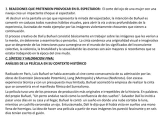 3. REACCIONES QUE PRETENDEN PROVOCAR EN EL ESPECTADOR: El corte del ojo de una mujer con una
navaja crea un impactante choque al espectador.
Al destruir en la pantalla un ojo que representa la mirada del espectador, la intención de Buñuel es
convertir en caducos todos nuestros hábitos visuales, para abrir la vía a otras profundidades de la
experiencia, ilustradas de modo ejemplar por las imágenes violentamente chocantes que vienen a
continuación.
El proceso creativo de Dalí y Buñuel consistió básicamente en trabajar sobre las imágenes que les venían a
la mente, sin detenerse a examinarlas o pensarlas. La cinta condensa una originalidad visual e imaginativa
que se desprende de las intenciones para sumergirse en el mundo de los significados del inconsciente
colectivo, la violencia, la brutalidad y la sexualidad de las escenas son aún mayores si recordamos que se
estaba trabajando en la época del cine mudo.
C. SÍNTESIS Y VALORACION FINAL
ANÁLISIS DE LA PELÍCULA EN SU CONTEXTO HISTÓRICO
Radicado en París, Luis Buñuel se había acercado al cine como consecuencia de su admiración por las
obras de Eisenstein (Acorazado Potemkin), Lang (Metropolis) y Murnau (Nosferatu). Con escasa
experiencia técnica y con un presupuesto muy limitado, Buñuel acometió la empresa de realizar la cinta
que se convertiría en el manifiesto fílmico del Surrealismo.
La película tuvo uno de los procesos de producción más originales e irrepetibles de la historia. En palabras
del propio Buñuel, "Un perro andaluz nació como la confluencia de dos sueños". Salvador Dalí lo invitó a
pasar unos días en su casa y al llegar, Buñuel le contó un sueño en donde una nube cortaba la luna,
mientras un cuchillo cercenaba un ojo. Entusiasmado, Dalí le dijo que él había visto en sueños una mano
llena de hormigas. La idea de hacer una película a partir de esas imágenes les pareció fascinante y en seís
días tenían escrito el guión.
 