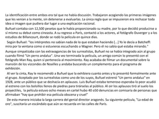 La identificación entre ambos era tal que no había discusión. Trabajaron acogiendo las primeras imágenes
que les venían a la mente, sin detenerse a evaluarlas. La única regla que se impusieron era rechazar toda
idea o imagen que pudiera dar lugar a una explicación racional.
Buñuel contaba con 12,500 pesetas que le había proporcionado su madre, por lo que decidió producirse a
sí mismo su debut como cineasta. A su regreso a París, contactó a los actores, al fotógrafo Duverger y a los
estudios de Billancourt, donde se rodó la película en quince días.
Según Buñuel: "los intérpretes no sabían nada de lo que estaban haciendo [...] Yo le decía a Batcheff:
mira por la ventana como si estuvieras escuchando a Wagner. Pero él no sabía qué estaba mirando."
Aunque simpatizaba con las extravagancias de los surrealistas, Buñuel no se había integrado aún al grupo
cuando filmó "Un perro andaluz". Una vez terminada la película, un amigo común lo presentó con el
fotógrafo Man Ray, quien sí pertenecía al movimiento. Ray acababa de filmar un documental sobre la
mansión de los vizcondes de Noailles y andaba buscando un complemento para el programa de
exhibición.
Al ver la cinta, Ray le recomendó a Buñuel que la exhibiera cuanto antes y lo presentó formalmente ante
el grupo. Aceptado por los surrealistas como uno de los suyos, Buñuel estrenó "Un perro andaluz" en
1928, ante un público que se deshacía en aplausos. Luis Buñuel estaba temeroso esperaba lo peor acudió
al estreno con los bolsillos llenos de piedras para tirárselas al público. Al oir los aplausos tiró al suelo los
proyectiles, la película estuvo ocho meses en cartel hubo 40 o50 denuncias en comisaría de personas que
afirmaban “hay que prohibir esa película obscena y cruel”
De esta manera iniciaba la larga carrera del genial director aragonés. Su siguiente película, "La edad de
oro", suscitaría un escándalo que aún se recuerda en las calles de París.
 