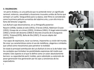 3. VALORACION:
Un perro Andaluz, es una película que no pretende tener un significado
racional; violencia, sexualidad y situaciones inusuales unidas de forma que
semejen un sueño. Vanguardista para su época, este filme es considerado
como la primera película surrealista del séptimo arte, y con ella inicia la
fama del director aragonés.
Luis Buñuel supo desenvolverse, en su filmografía posterior:
Nazarin (1958), Subida al cielo (1951), El bruto (1952), Robinson Crusoe
(1952), Ensayo de un crimen (1955), Viridiana (1961), El ángel exterminador
(1962) y Simón del desierto (1964) El discreto encanto de la burguesía
(1972), Tristana(1970), Bella de Día (1967), El oscuro objeto del
deseo(1977)
Fue capaz de expresarse, tocar sus temas, imponerles su visión del mundo.
De crear sus características como el uso de metáforas, alegorías o símbolos
que utilizó como mecanismos para penetrar la realidad.
Sin duda la principal contribución de Luis Buñuel al cine es la de haber roto
los candados que limitaban las posibilidades expresivas del medio que
empleó. Este aspecto es el que lo define como un autor absolutamente
barroco: su capacidad de partir moldes, pero sobretodo su extensión de
pasar generación tras generación por los ojos y conciencias de los
espectadores.
•
 