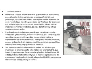 • 1.Cine documental
• Género de carácter informativo más que dramático, no histórico,
generalmente sin intervención de actores profesionales, de
personajes, de puesta en escena o cualquier tipo de intervención
en la realidad que muestra y que tiene por finalidad dar a conocer
esa realidad, que da a conocer un tema (hecho, idea o entidad
material) en forma periodística. Se aleja de la ficción y refleja
acontecimientos reales.
• Puede valerse de imágenes espontáneas, con cámara oculta,
entrevistas y testimonios, material de archivo, etc. También puede
ser más o menos creativo y más o menos interpretativo y,
dependiendo de la materia tratada y del punto de vista adoptado,
poseer un talante de divulgación científica, artístico, sociopolítico,
médico, educativo, propagandístico, histórico...
• Sus pioneros fueron los hermanos Lumière, los mismos que
inventaron el cinematógrafo, y los noticieros Charles Pathé, que
fueron los primeros en filmar noticias y hechos de la vida real. El
estadounidense Robert Flaherty fue el más fiel representante de
este género con la película Nanuk, el esquimal (1922), que muestra
la historia de un esquimal y su familia.
 