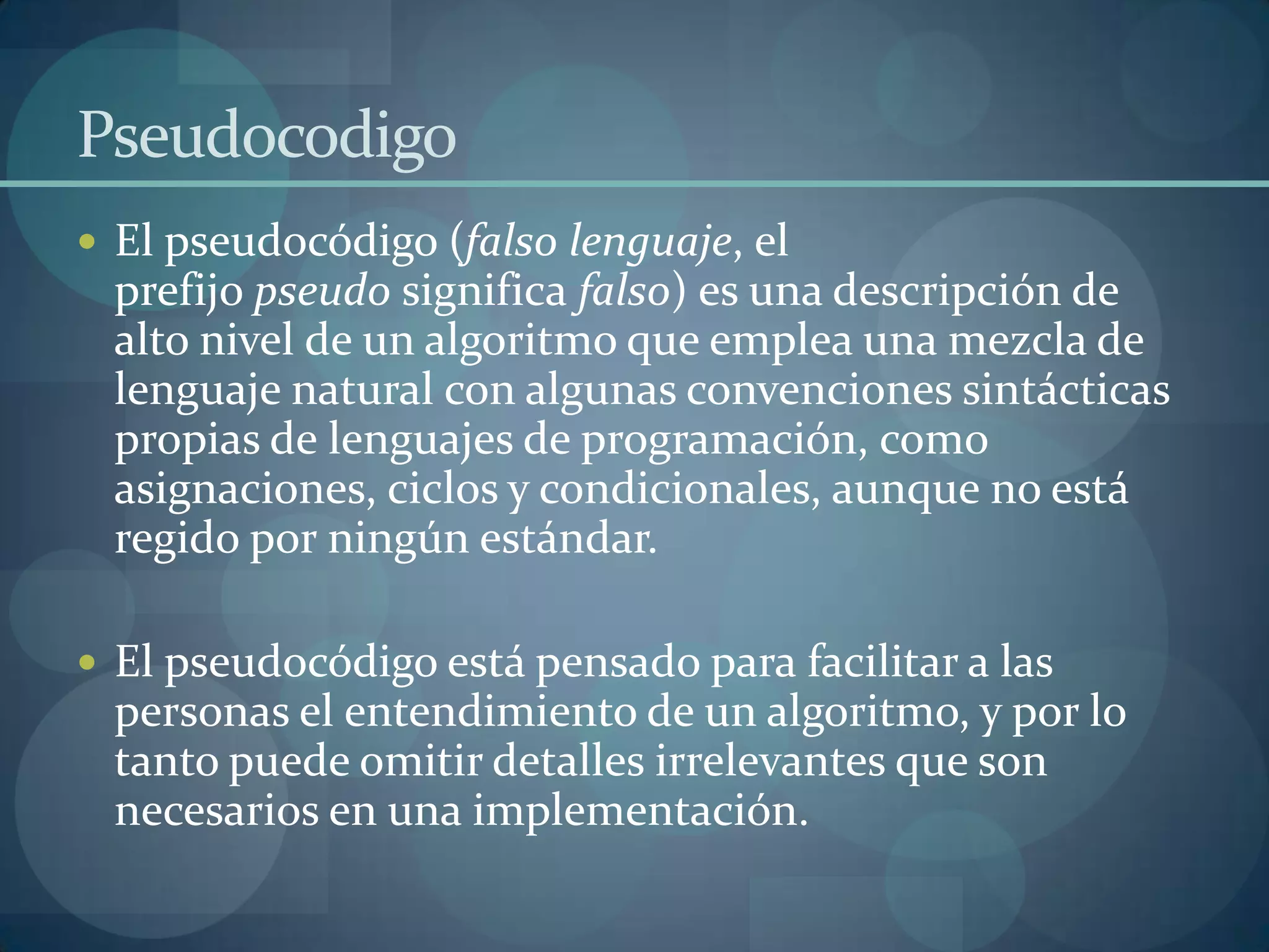 Pseudocodigo
 El pseudocódigo (falso lenguaje, el
 prefijo pseudo significa falso) es una descripción de
 alto nivel de un algoritmo que emplea una mezcla de
 lenguaje natural con algunas convenciones sintácticas
 propias de lenguajes de programación, como
 asignaciones, ciclos y condicionales, aunque no está
 regido por ningún estándar.

 El pseudocódigo está pensado para facilitar a las
 personas el entendimiento de un algoritmo, y por lo
 tanto puede omitir detalles irrelevantes que son
 necesarios en una implementación.
 