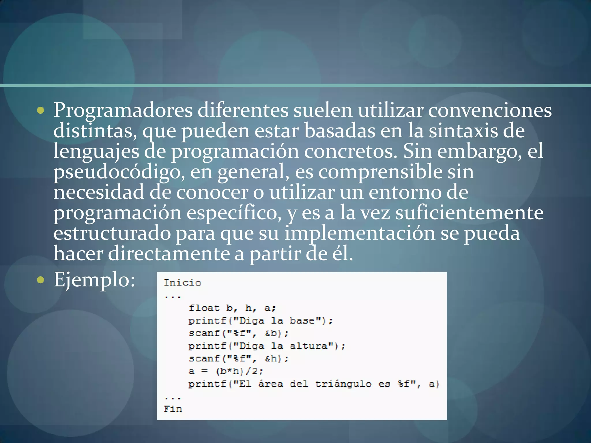  Programadores diferentes suelen utilizar convenciones
  distintas, que pueden estar basadas en la sintaxis de
  lenguajes de programación concretos. Sin embargo, el
  pseudocódigo, en general, es comprensible sin
  necesidad de conocer o utilizar un entorno de
  programación específico, y es a la vez suficientemente
  estructurado para que su implementación se pueda
  hacer directamente a partir de él.
 Ejemplo:
 