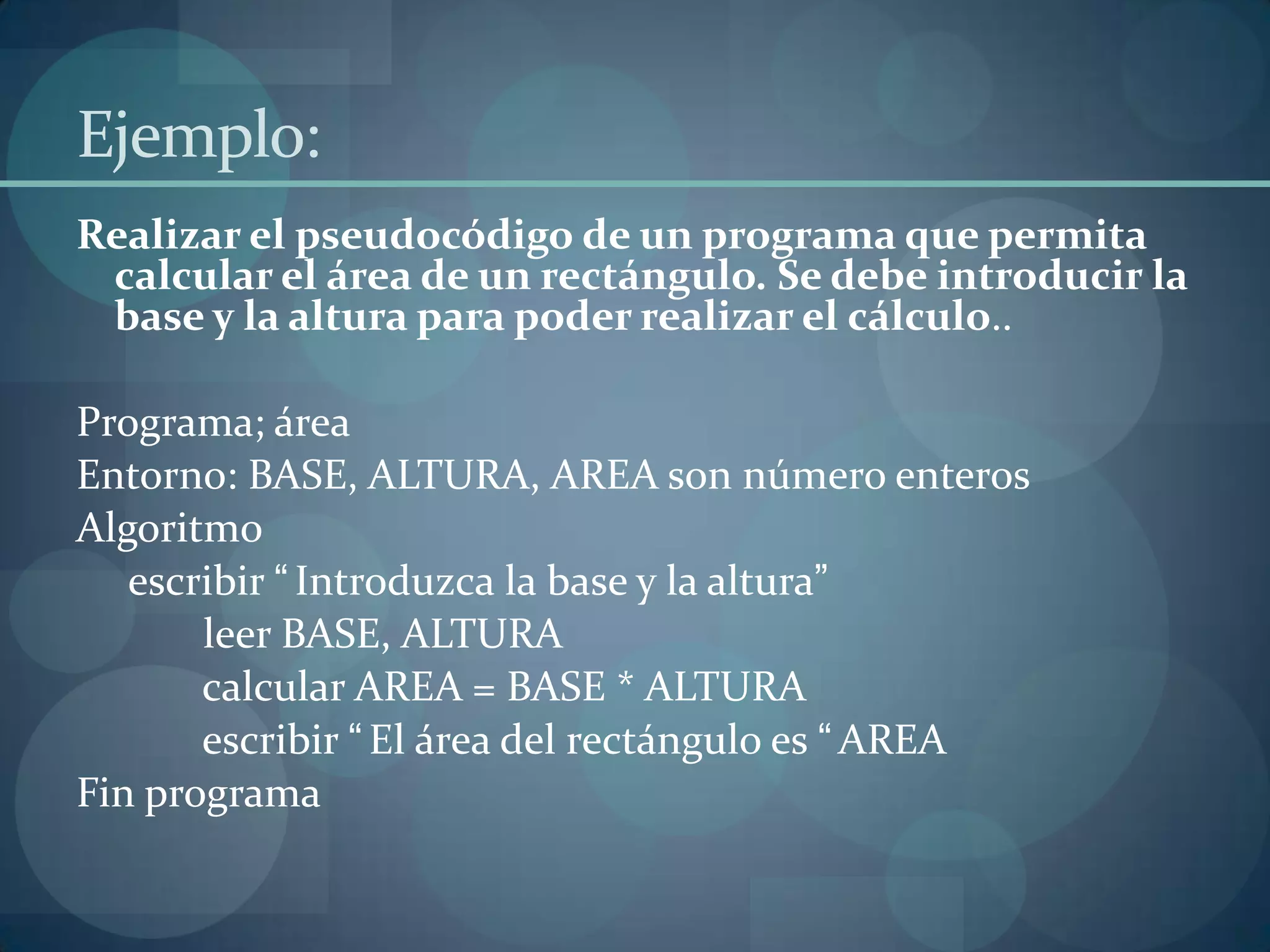 Ejemplo:
Realizar el pseudocódigo de un programa que permita
 calcular el área de un rectángulo. Se debe introducir la
 base y la altura para poder realizar el cálculo..

Programa; área
Entorno: BASE, ALTURA, AREA son número enteros
Algoritmo
   escribir “ Introduzca la base y la altura”
       leer BASE, ALTURA
       calcular AREA = BASE * ALTURA
       escribir “ El área del rectángulo es “ AREA
Fin programa
 