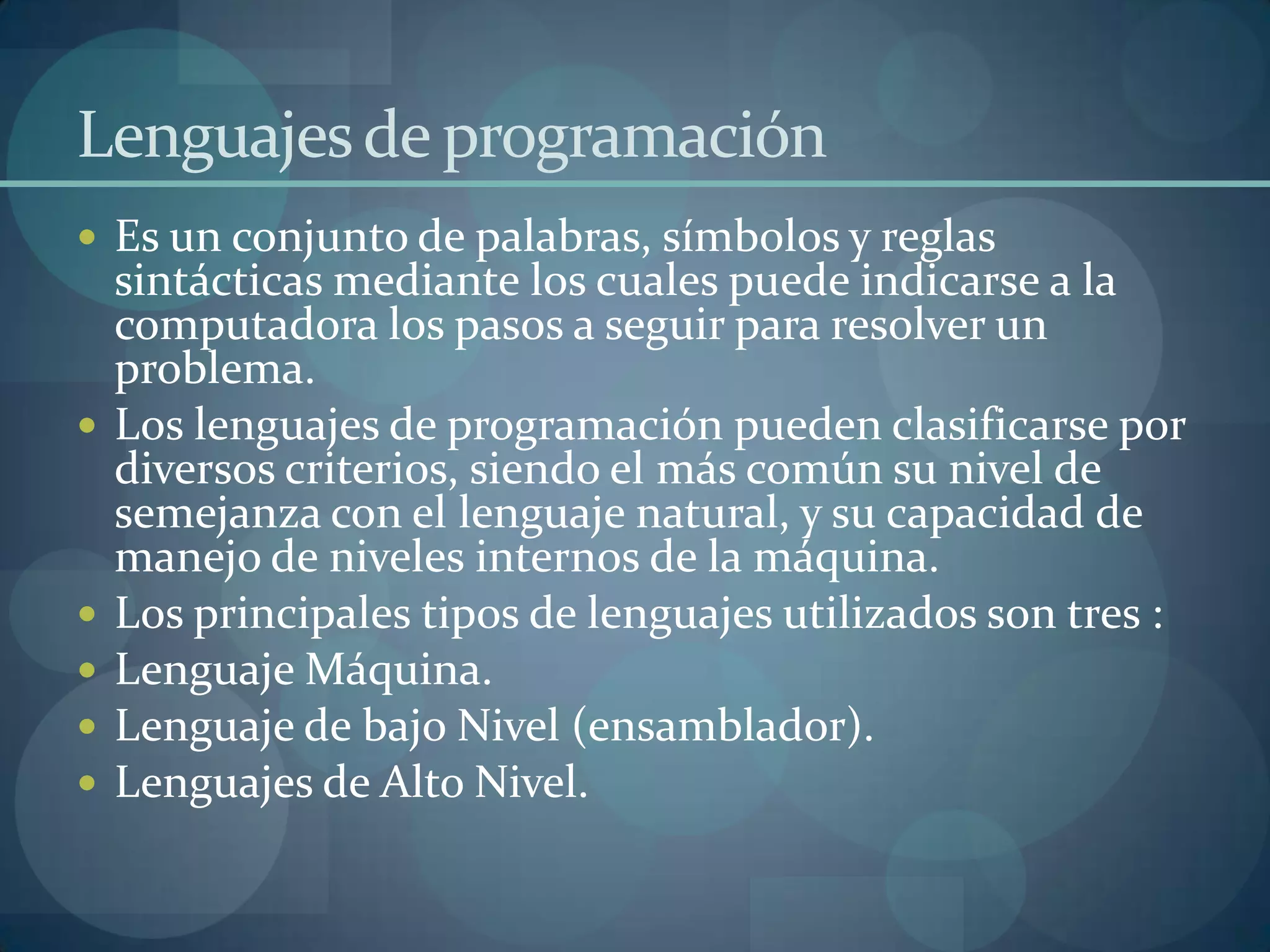 Lenguajes de programación
 Es un conjunto de palabras, símbolos y reglas
    sintácticas mediante los cuales puede indicarse a la
    computadora los pasos a seguir para resolver un
    problema.
   Los lenguajes de programación pueden clasificarse por
    diversos criterios, siendo el más común su nivel de
    semejanza con el lenguaje natural, y su capacidad de
    manejo de niveles internos de la máquina.
   Los principales tipos de lenguajes utilizados son tres :
   Lenguaje Máquina.
   Lenguaje de bajo Nivel (ensamblador).
   Lenguajes de Alto Nivel.
 