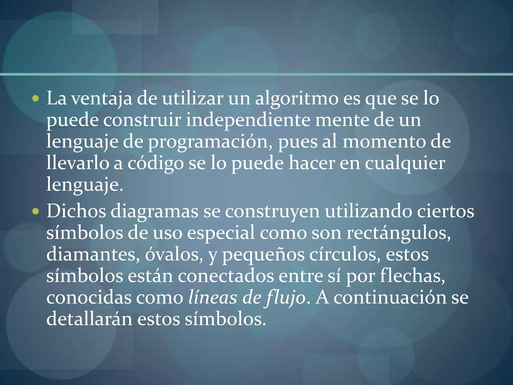  La ventaja de utilizar un algoritmo es que se lo
  puede construir independiente mente de un
  lenguaje de programación, pues al momento de
  llevarlo a código se lo puede hacer en cualquier
  lenguaje.
 Dichos diagramas se construyen utilizando ciertos
  símbolos de uso especial como son rectángulos,
  diamantes, óvalos, y pequeños círculos, estos
  símbolos están conectados entre sí por flechas,
  conocidas como líneas de flujo. A continuación se
  detallarán estos símbolos.
 